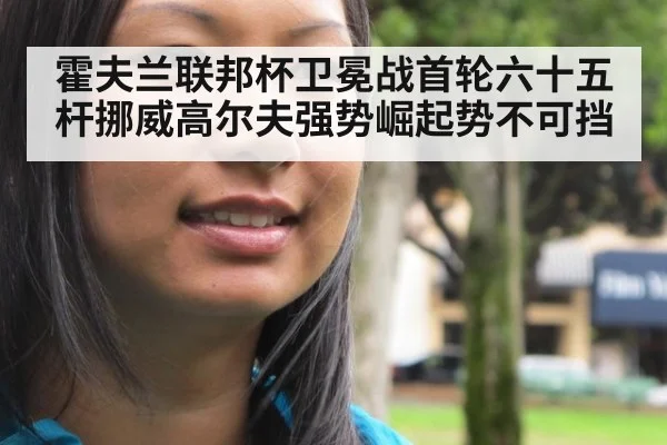 霍夫兰联邦杯卫冕战首轮六十五杆挪威高尔夫强势崛起势不可挡