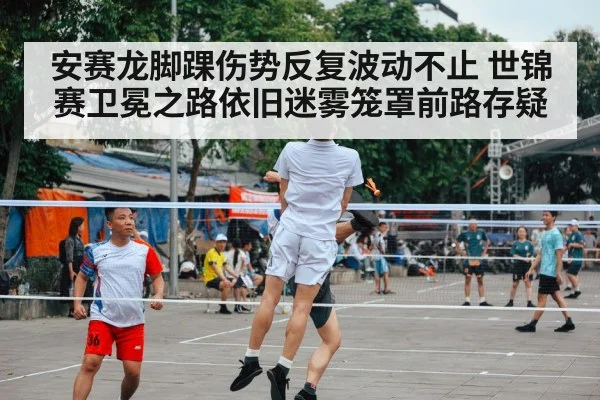 安赛龙脚踝伤势反复波动不止 世锦赛卫冕之路依旧迷雾笼罩前路存疑