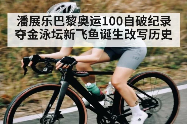潘展乐巴黎奥运100自破纪录夺金泳坛新飞鱼诞生改写历史