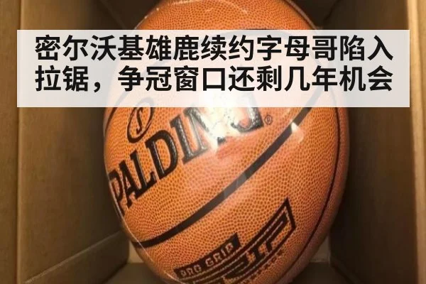 密尔沃基雄鹿续约字母哥陷入拉锯，争冠窗口还剩几年机会